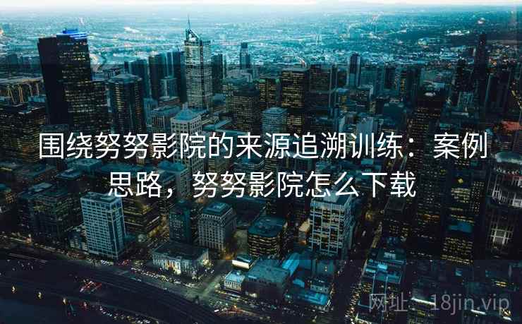 围绕努努影院的来源追溯训练:案例思路,努努影院怎么下载 围绕努努影院的来源追溯训练:案例思路,努努影院怎么下载