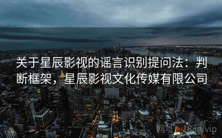 关于星辰影视的谣言识别提问法:判断框架,星辰影视文化传媒有限公司 关于星辰影视的谣言识别提问法:判断框架,星辰影视文化传媒有限公司