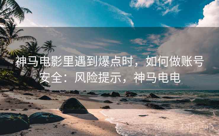 神马电影里遇到爆点时,如何做账号安全:风险提示,神马电电 神马电影里遇到爆点时,如何做账号安全:风险提示,神马电电