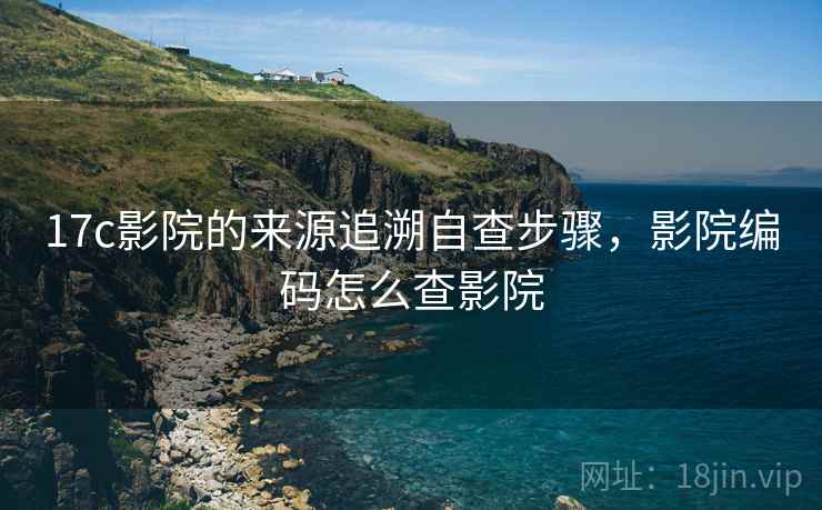 17c影院的来源追溯自查步骤,影院编码怎么查影院 17c影院的来源追溯自查步骤,影院编码怎么查影院