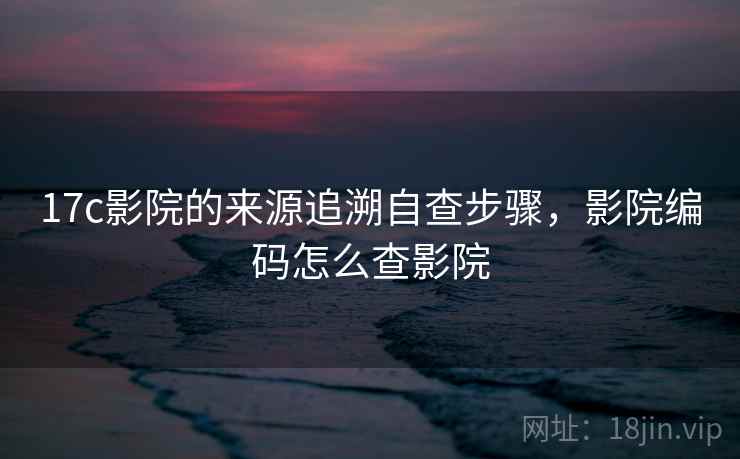 17c影院的来源追溯自查步骤,影院编码怎么查影院 17c影院的来源追溯自查步骤,影院编码怎么查影院